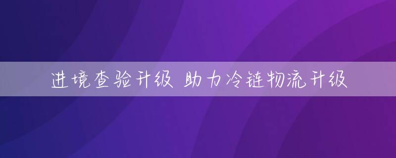 进境查验升级 助力冷链物流升级